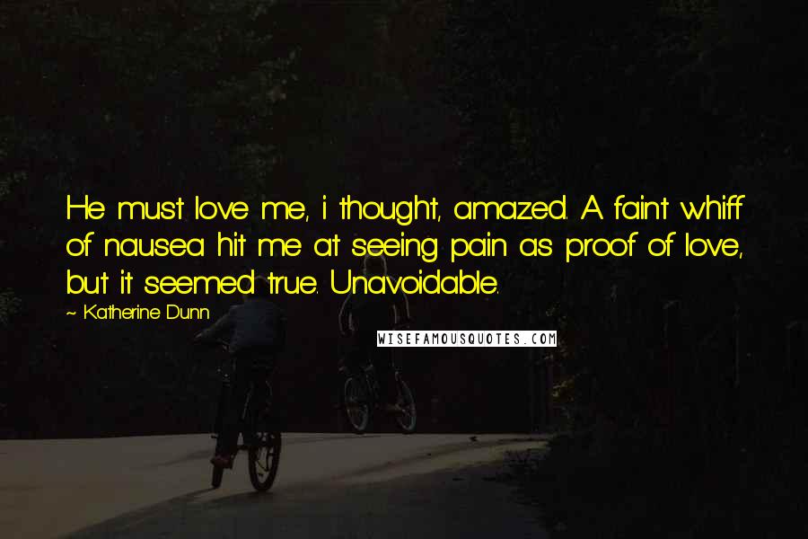 Katherine Dunn Quotes: He must love me, i thought, amazed. A faint whiff of nausea hit me at seeing pain as proof of love, but it seemed true. Unavoidable.