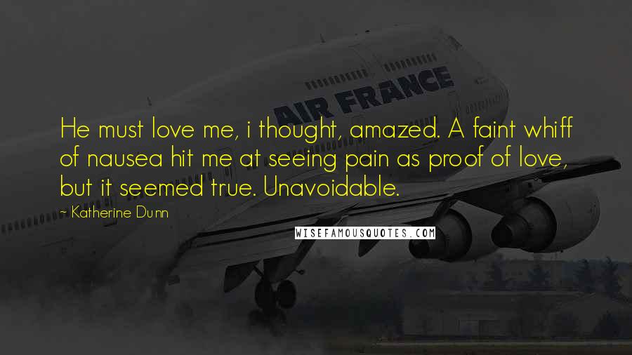 Katherine Dunn Quotes: He must love me, i thought, amazed. A faint whiff of nausea hit me at seeing pain as proof of love, but it seemed true. Unavoidable.