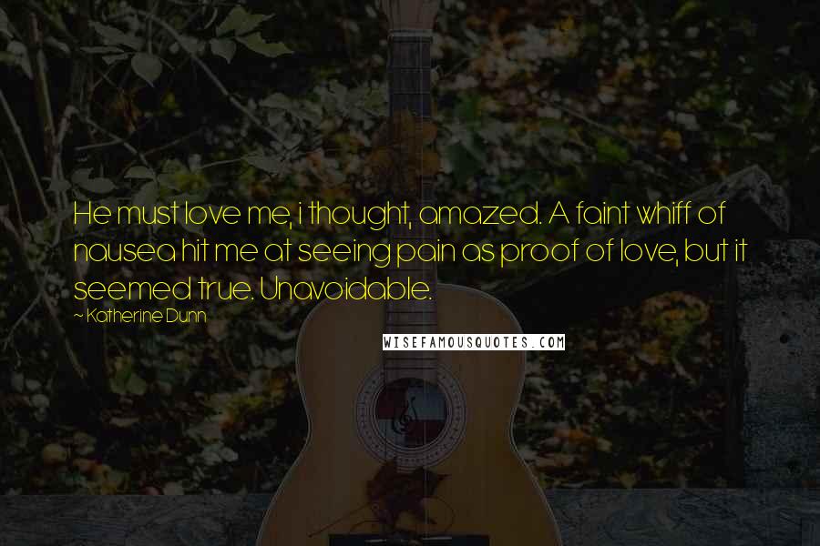 Katherine Dunn Quotes: He must love me, i thought, amazed. A faint whiff of nausea hit me at seeing pain as proof of love, but it seemed true. Unavoidable.