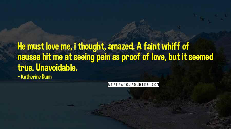 Katherine Dunn Quotes: He must love me, i thought, amazed. A faint whiff of nausea hit me at seeing pain as proof of love, but it seemed true. Unavoidable.