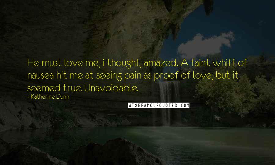 Katherine Dunn Quotes: He must love me, i thought, amazed. A faint whiff of nausea hit me at seeing pain as proof of love, but it seemed true. Unavoidable.