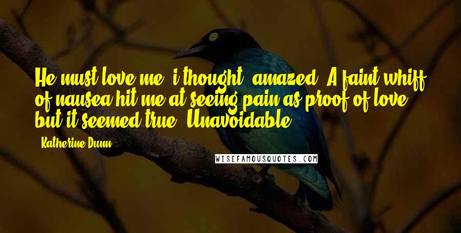 Katherine Dunn Quotes: He must love me, i thought, amazed. A faint whiff of nausea hit me at seeing pain as proof of love, but it seemed true. Unavoidable.