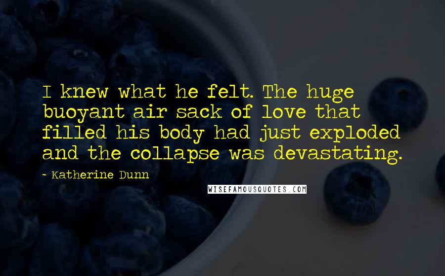 Katherine Dunn Quotes: I knew what he felt. The huge buoyant air sack of love that filled his body had just exploded and the collapse was devastating.