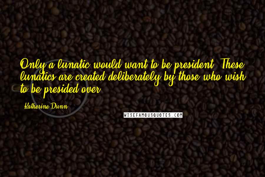 Katherine Dunn Quotes: Only a lunatic would want to be president. These lunatics are created deliberately by those who wish to be presided over.