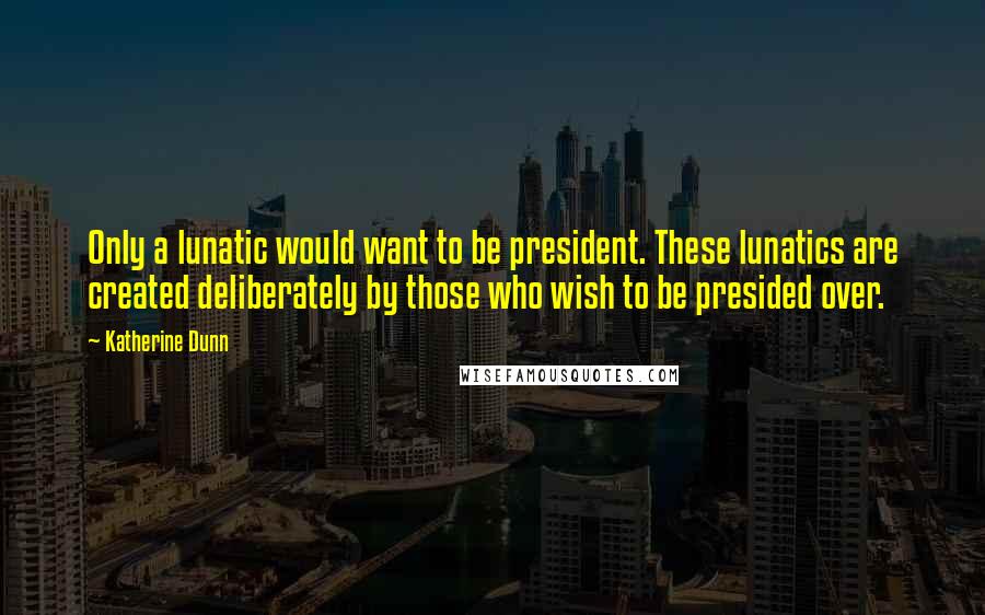 Katherine Dunn Quotes: Only a lunatic would want to be president. These lunatics are created deliberately by those who wish to be presided over.