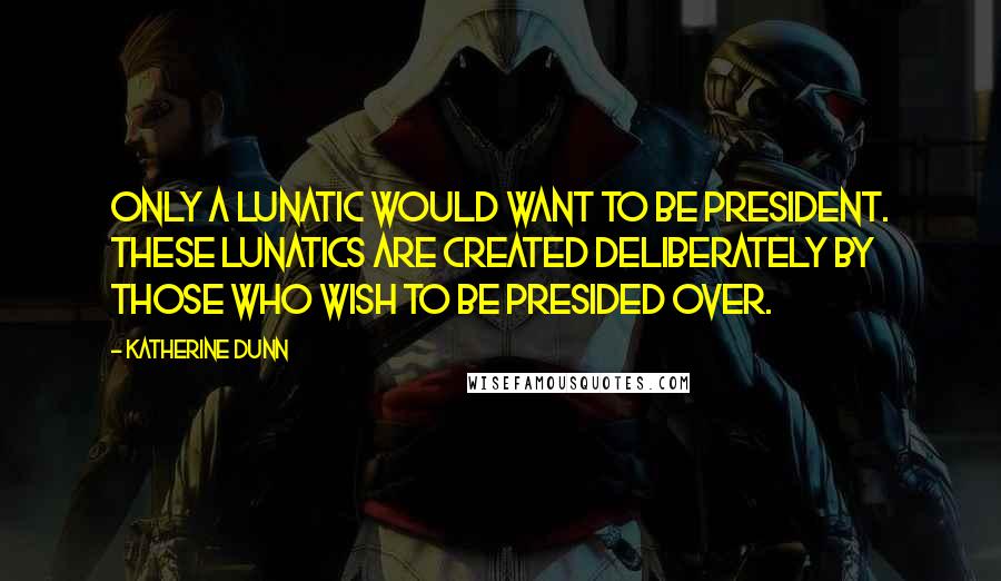 Katherine Dunn Quotes: Only a lunatic would want to be president. These lunatics are created deliberately by those who wish to be presided over.