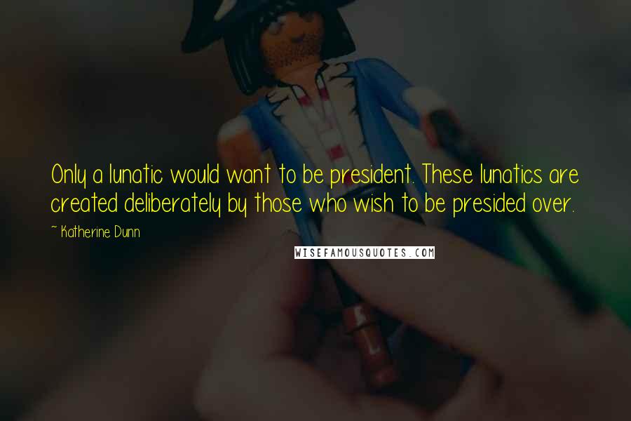 Katherine Dunn Quotes: Only a lunatic would want to be president. These lunatics are created deliberately by those who wish to be presided over.