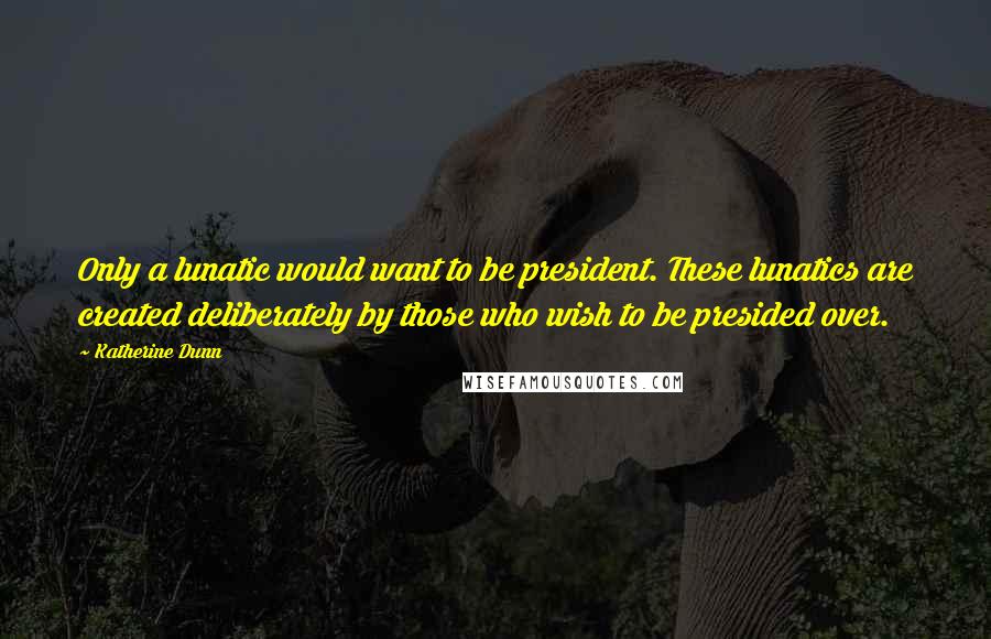 Katherine Dunn Quotes: Only a lunatic would want to be president. These lunatics are created deliberately by those who wish to be presided over.