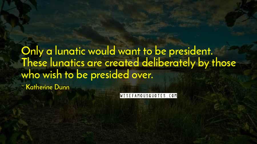 Katherine Dunn Quotes: Only a lunatic would want to be president. These lunatics are created deliberately by those who wish to be presided over.