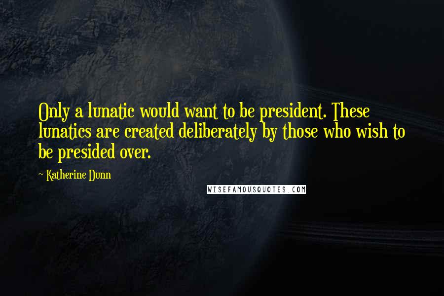 Katherine Dunn Quotes: Only a lunatic would want to be president. These lunatics are created deliberately by those who wish to be presided over.