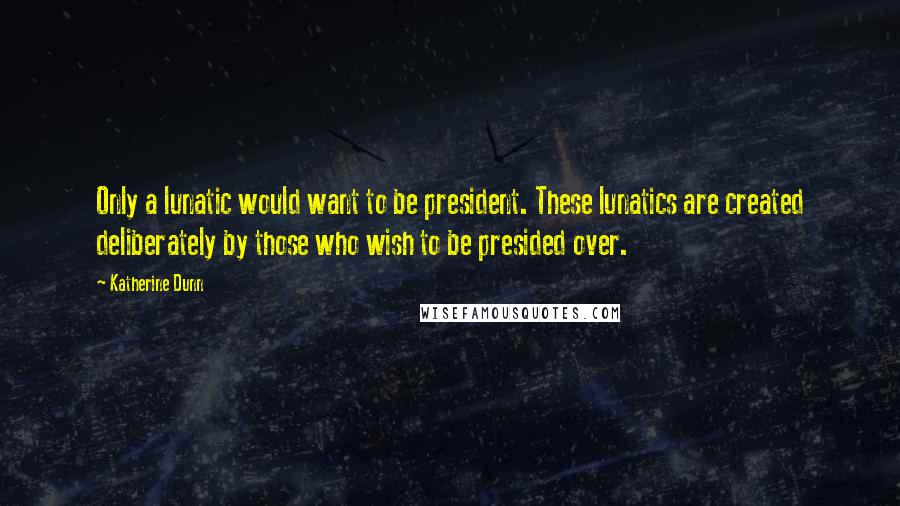 Katherine Dunn Quotes: Only a lunatic would want to be president. These lunatics are created deliberately by those who wish to be presided over.