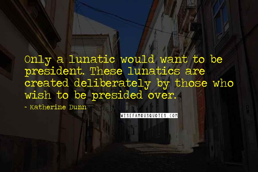 Katherine Dunn Quotes: Only a lunatic would want to be president. These lunatics are created deliberately by those who wish to be presided over.