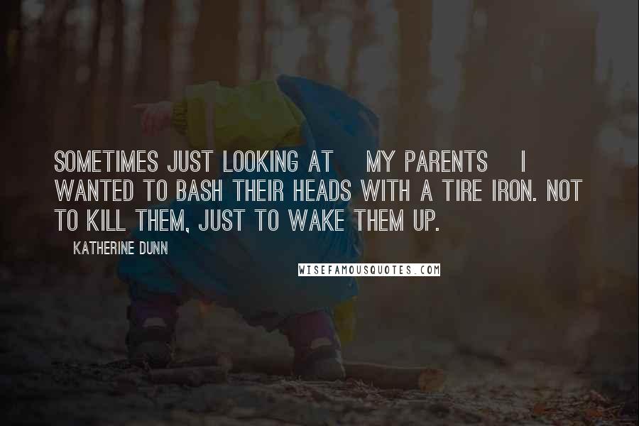 Katherine Dunn Quotes: Sometimes just looking at [my parents] I wanted to bash their heads with a tire iron. Not to kill them, just to wake them up.