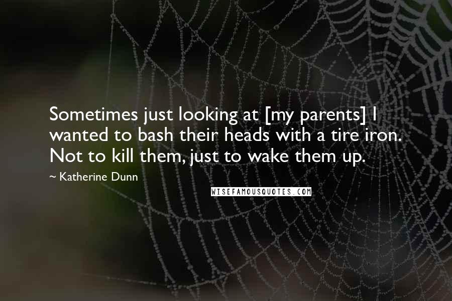 Katherine Dunn Quotes: Sometimes just looking at [my parents] I wanted to bash their heads with a tire iron. Not to kill them, just to wake them up.