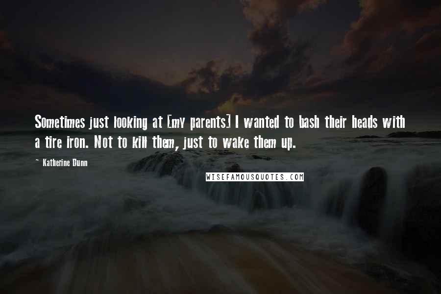 Katherine Dunn Quotes: Sometimes just looking at [my parents] I wanted to bash their heads with a tire iron. Not to kill them, just to wake them up.