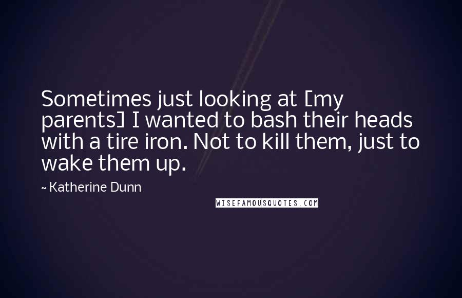 Katherine Dunn Quotes: Sometimes just looking at [my parents] I wanted to bash their heads with a tire iron. Not to kill them, just to wake them up.