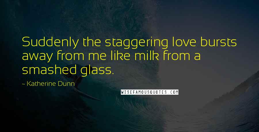 Katherine Dunn Quotes: Suddenly the staggering love bursts away from me like milk from a smashed glass.