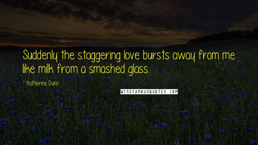 Katherine Dunn Quotes: Suddenly the staggering love bursts away from me like milk from a smashed glass.