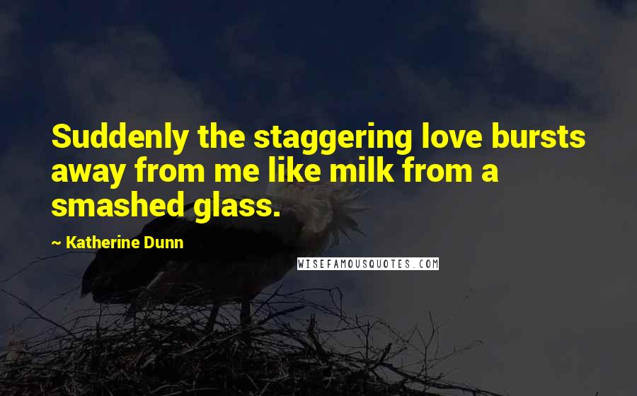 Katherine Dunn Quotes: Suddenly the staggering love bursts away from me like milk from a smashed glass.