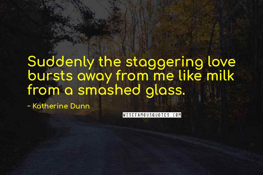 Katherine Dunn Quotes: Suddenly the staggering love bursts away from me like milk from a smashed glass.