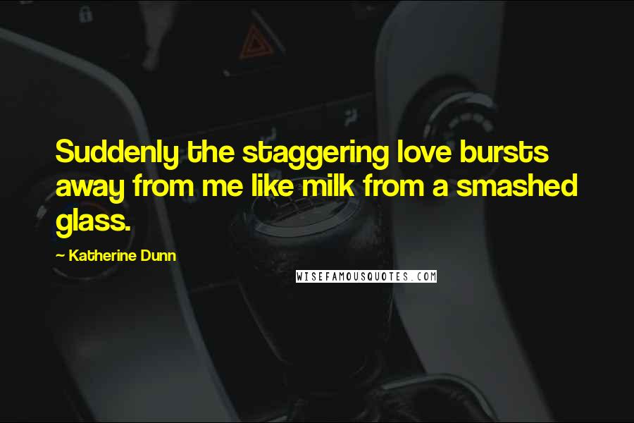 Katherine Dunn Quotes: Suddenly the staggering love bursts away from me like milk from a smashed glass.