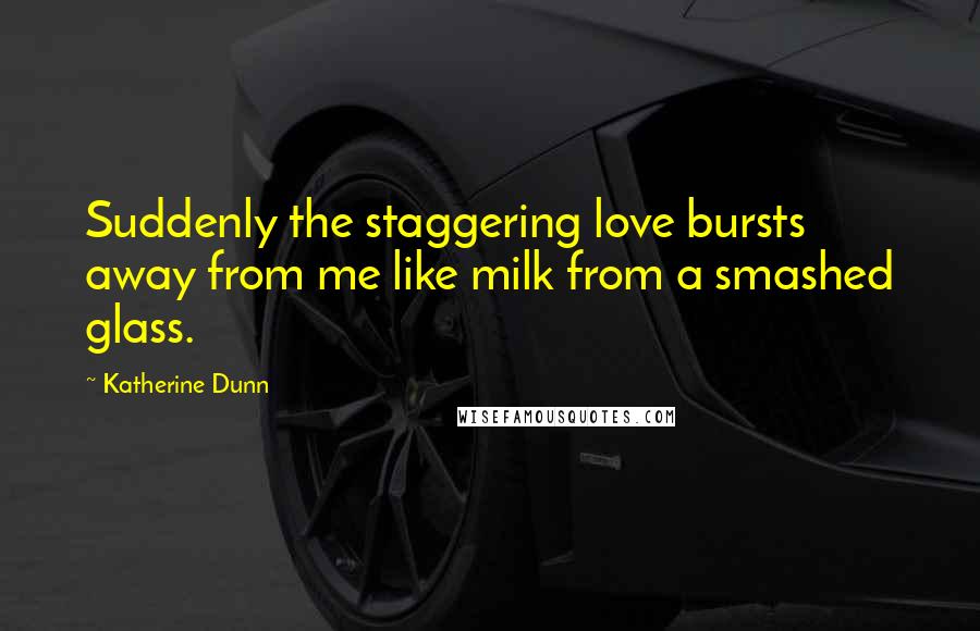 Katherine Dunn Quotes: Suddenly the staggering love bursts away from me like milk from a smashed glass.