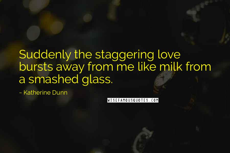 Katherine Dunn Quotes: Suddenly the staggering love bursts away from me like milk from a smashed glass.