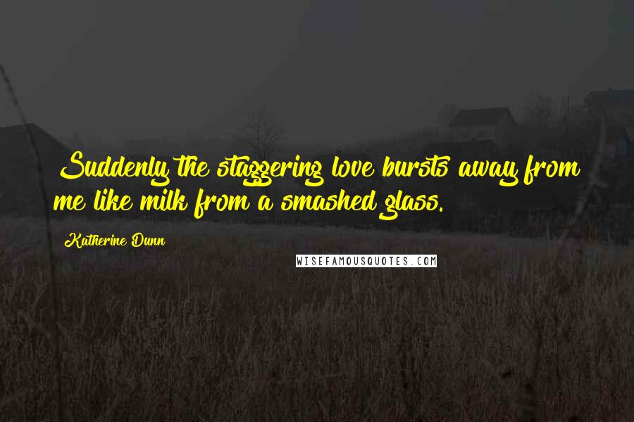 Katherine Dunn Quotes: Suddenly the staggering love bursts away from me like milk from a smashed glass.