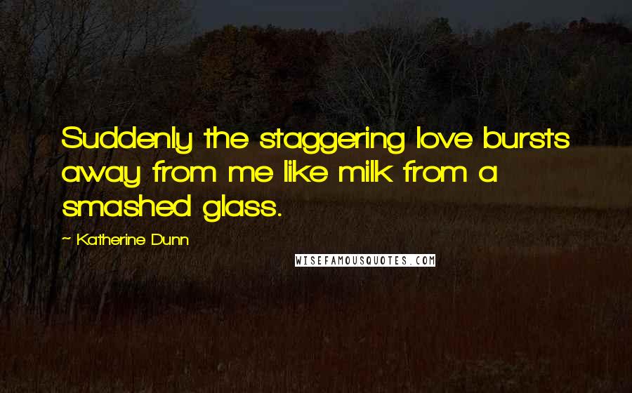 Katherine Dunn Quotes: Suddenly the staggering love bursts away from me like milk from a smashed glass.