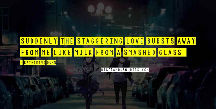 Katherine Dunn Quotes: Suddenly the staggering love bursts away from me like milk from a smashed glass.