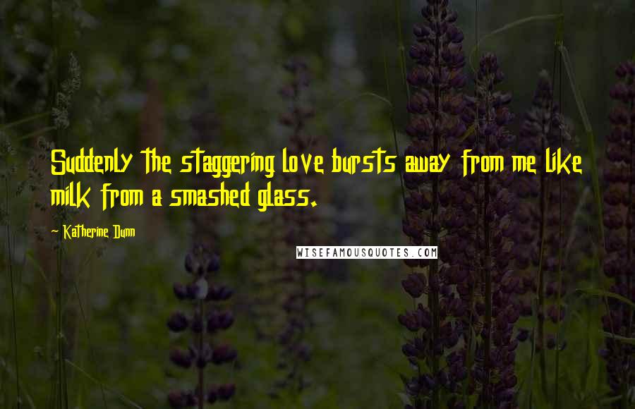 Katherine Dunn Quotes: Suddenly the staggering love bursts away from me like milk from a smashed glass.