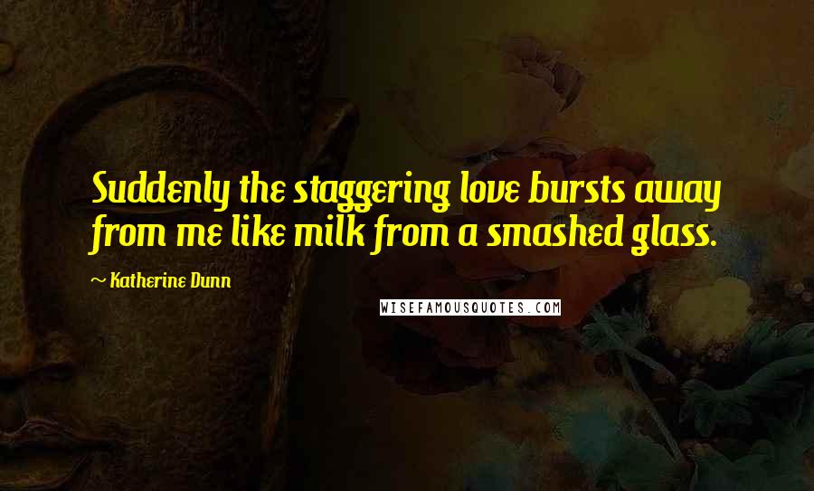 Katherine Dunn Quotes: Suddenly the staggering love bursts away from me like milk from a smashed glass.