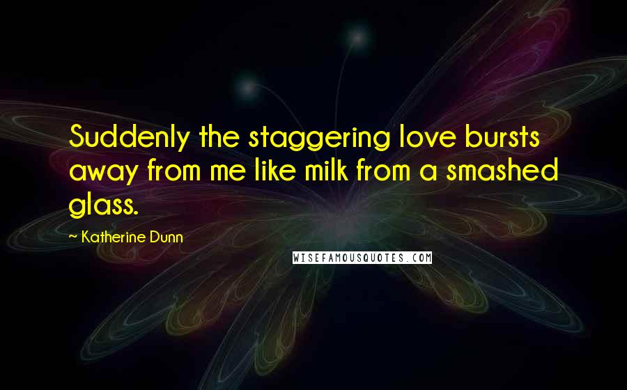 Katherine Dunn Quotes: Suddenly the staggering love bursts away from me like milk from a smashed glass.