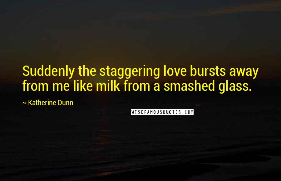 Katherine Dunn Quotes: Suddenly the staggering love bursts away from me like milk from a smashed glass.