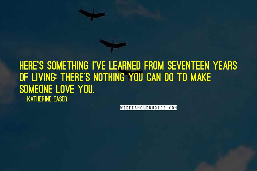 Katherine Easer Quotes: Here's something I've learned from seventeen years of living: there's nothing you can do to make someone love you.