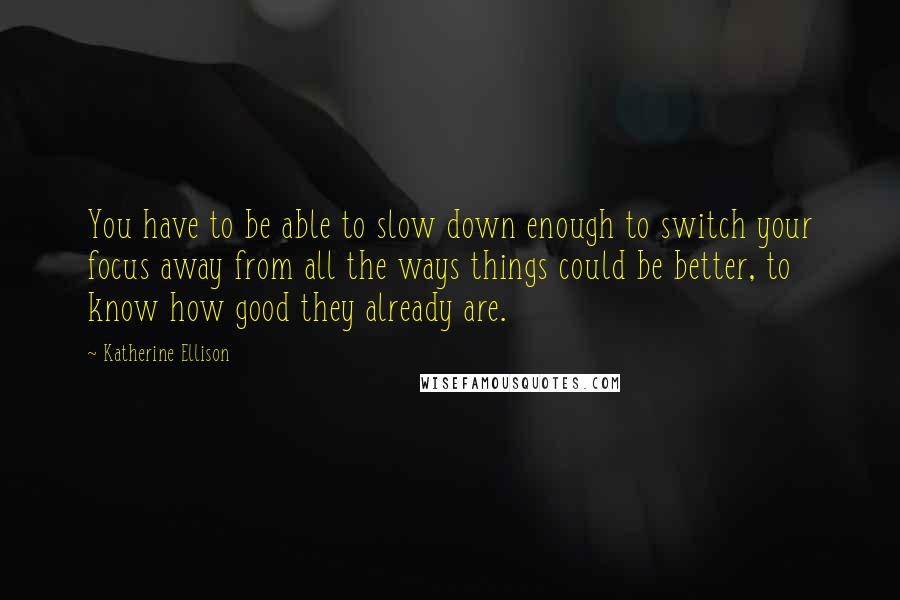 Katherine Ellison Quotes: You have to be able to slow down enough to switch your focus away from all the ways things could be better, to know how good they already are.