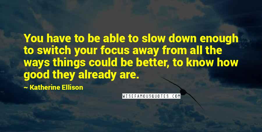 Katherine Ellison Quotes: You have to be able to slow down enough to switch your focus away from all the ways things could be better, to know how good they already are.