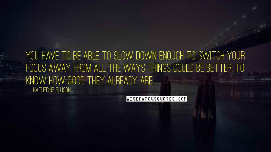 Katherine Ellison Quotes: You have to be able to slow down enough to switch your focus away from all the ways things could be better, to know how good they already are.