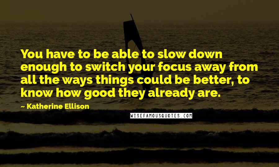 Katherine Ellison Quotes: You have to be able to slow down enough to switch your focus away from all the ways things could be better, to know how good they already are.