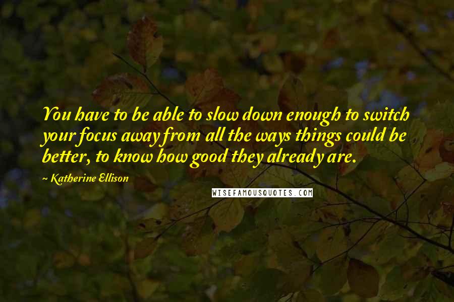 Katherine Ellison Quotes: You have to be able to slow down enough to switch your focus away from all the ways things could be better, to know how good they already are.
