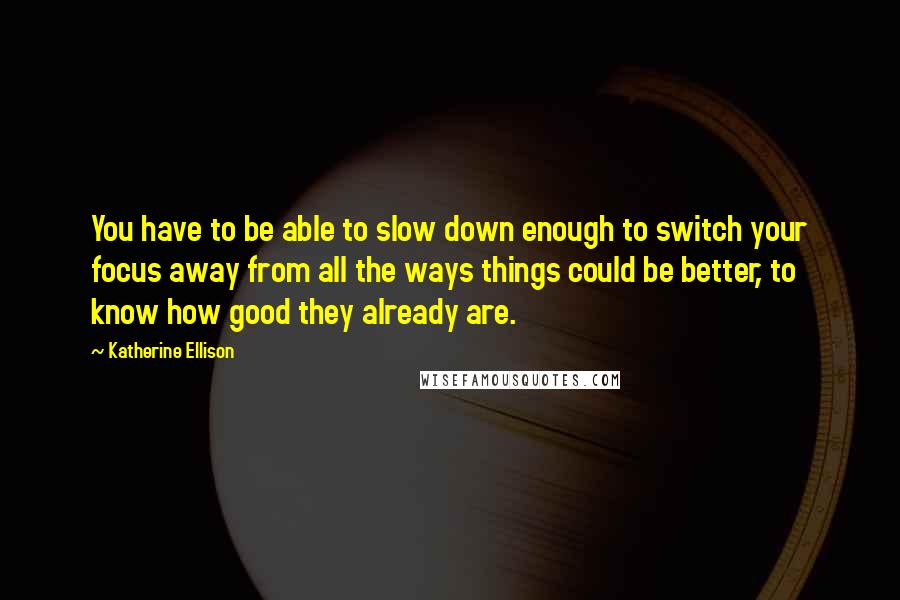 Katherine Ellison Quotes: You have to be able to slow down enough to switch your focus away from all the ways things could be better, to know how good they already are.