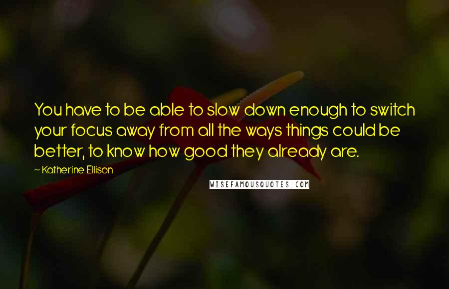 Katherine Ellison Quotes: You have to be able to slow down enough to switch your focus away from all the ways things could be better, to know how good they already are.