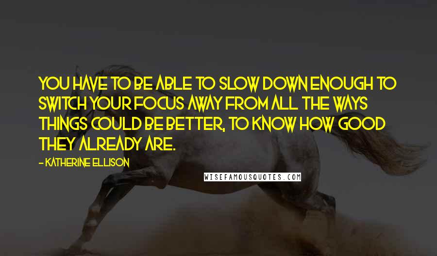 Katherine Ellison Quotes: You have to be able to slow down enough to switch your focus away from all the ways things could be better, to know how good they already are.