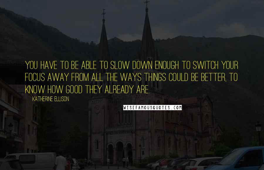 Katherine Ellison Quotes: You have to be able to slow down enough to switch your focus away from all the ways things could be better, to know how good they already are.