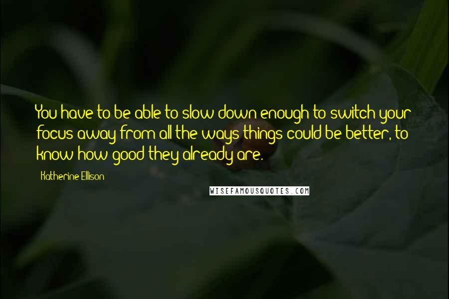 Katherine Ellison Quotes: You have to be able to slow down enough to switch your focus away from all the ways things could be better, to know how good they already are.