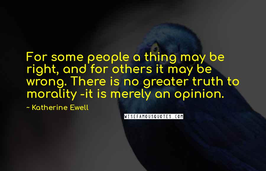 Katherine Ewell Quotes: For some people a thing may be right, and for others it may be wrong. There is no greater truth to morality -it is merely an opinion.