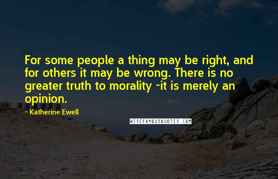 Katherine Ewell Quotes: For some people a thing may be right, and for others it may be wrong. There is no greater truth to morality -it is merely an opinion.