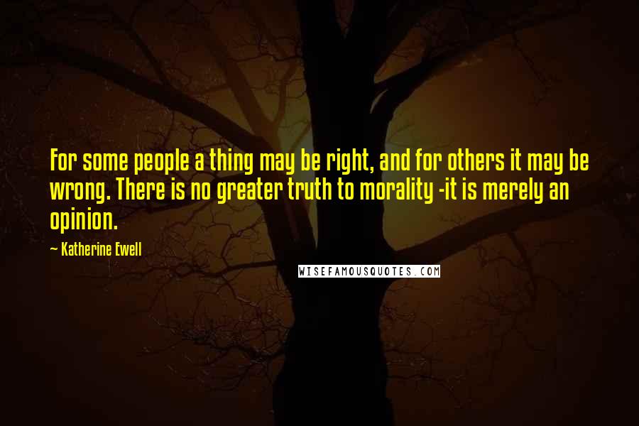 Katherine Ewell Quotes: For some people a thing may be right, and for others it may be wrong. There is no greater truth to morality -it is merely an opinion.