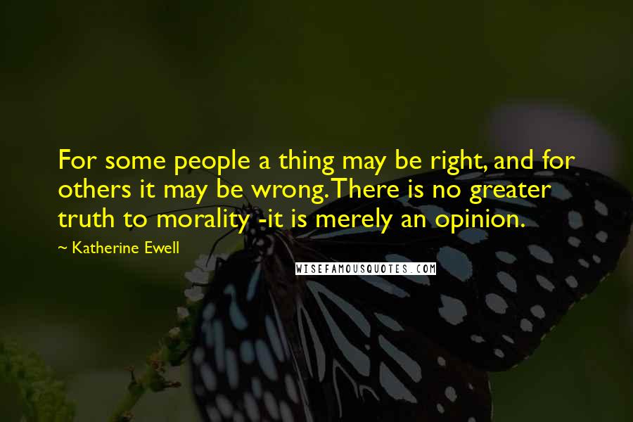 Katherine Ewell Quotes: For some people a thing may be right, and for others it may be wrong. There is no greater truth to morality -it is merely an opinion.