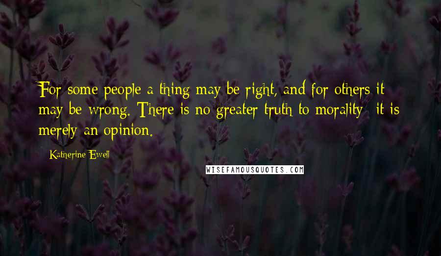 Katherine Ewell Quotes: For some people a thing may be right, and for others it may be wrong. There is no greater truth to morality -it is merely an opinion.